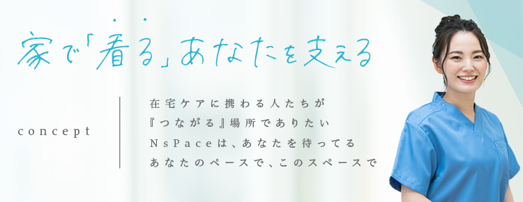 家で「看る」あなたを支える concept：在宅ケアに携わる人たちが『つながる』場所でありたい NsPaceは、あなたを待ってる あなたのペースで、このスペースで