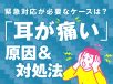 耳が痛い原因は？緊急対応が必要なケースと様子を見てもいいケースを解説